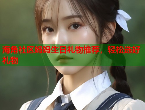 海角社区妈妈生日礼物推荐，轻松选好礼物  第1张
