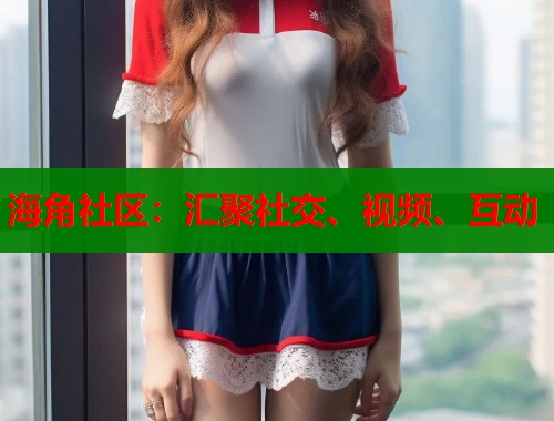海角社区：汇聚社交、视频、互动  第1张