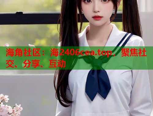 海角社区：海2406cea.top，聚焦社交、分享、互动  第1张