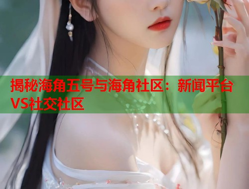 揭秘海角五号与海角社区：新闻平台VS社交社区  第1张