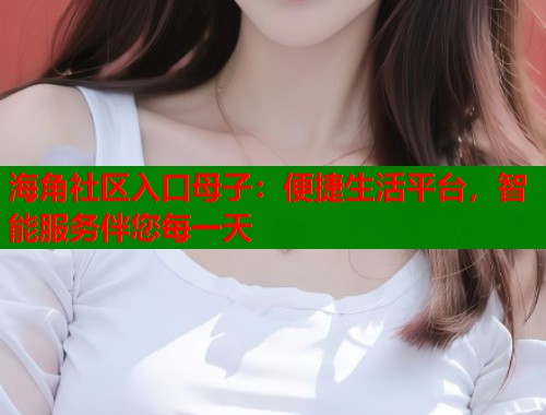 海角社区入口母子：便捷生活平台，智能服务伴您每一天  第1张