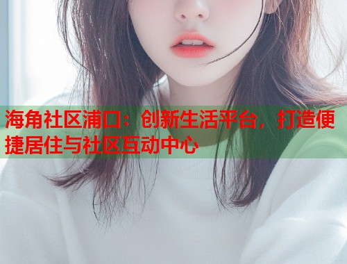 海角社区浦口：创新生活平台，打造便捷居住与社区互动中心  第1张