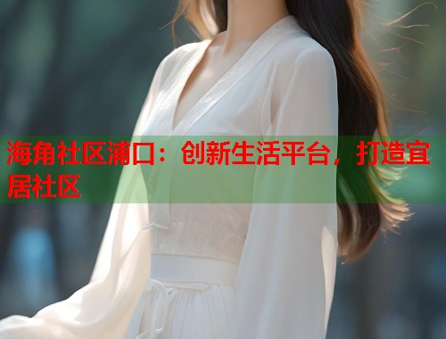 海角社区浦口：创新生活平台，打造宜居社区  第1张