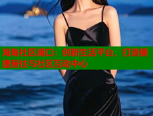 海角社区浦口：创新生活平台，打造便捷居住与社区互动中心  第2张