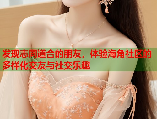 发现志同道合的朋友，体验海角社区的多样化交友与社交乐趣  第1张