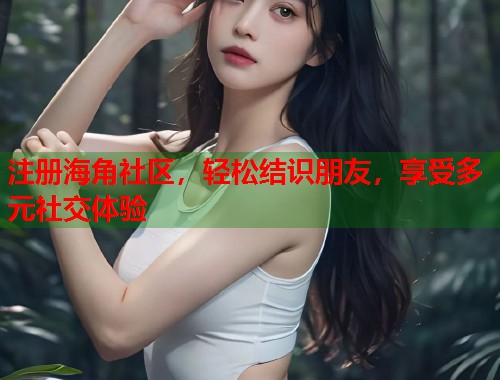 注册海角社区，轻松结识朋友，享受多元社交体验  第1张