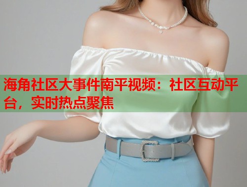 海角社区大事件南平视频：社区互动平台，实时热点聚焦  第1张