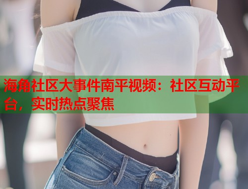 海角社区大事件南平视频：社区互动平台，实时热点聚焦  第2张