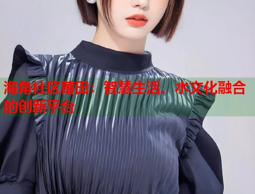 海角社区莆田：智慧生活、水文化融合的创新平台  第2张