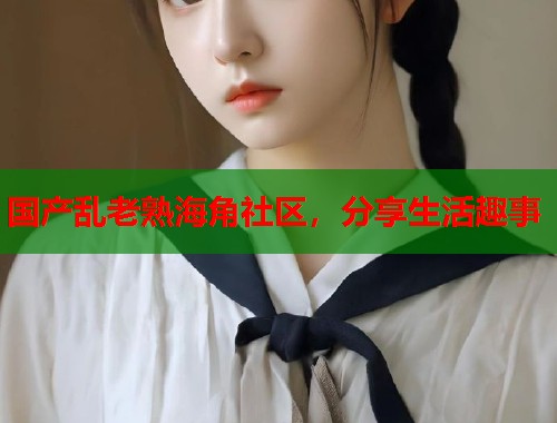 国产乱老熟海角社区，分享生活趣事  第1张