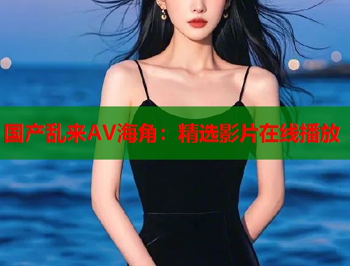 国产乱来AV海角：精选影片在线播放  第1张