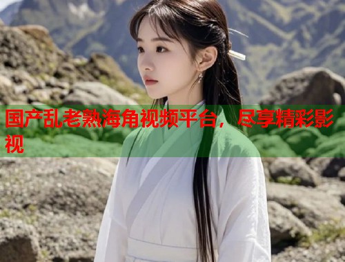 国产乱老熟海角视频平台，尽享精彩影视  第1张