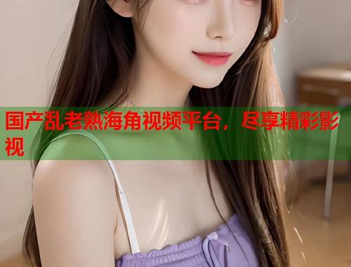 国产乱老熟海角视频平台，尽享精彩影视  第2张