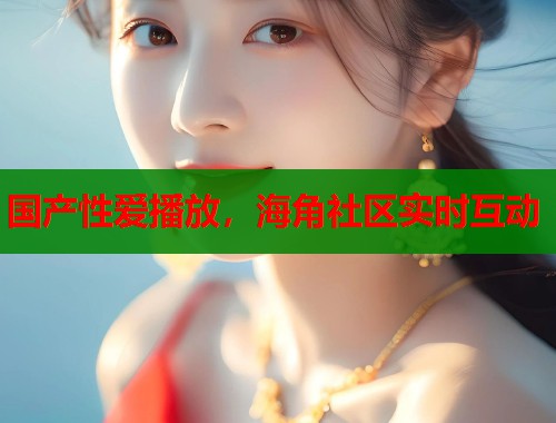 国产性爱播放，海角社区实时互动  第1张