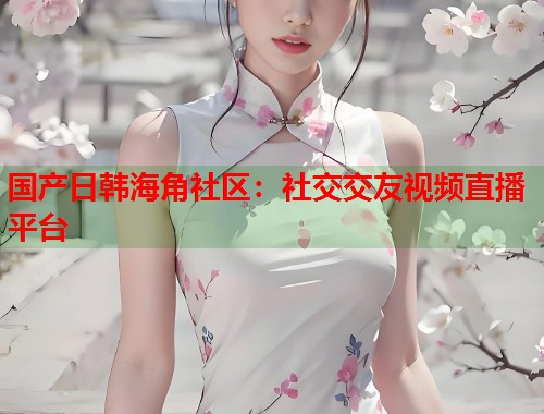 国产日韩海角社区：社交交友视频直播平台  第1张