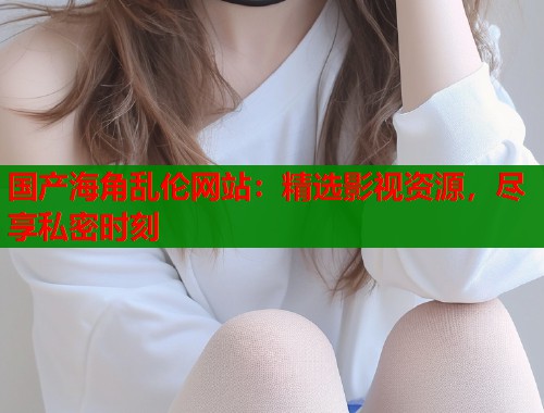 国产海角乱伦网站：精选影视资源，尽享私密时刻  第2张