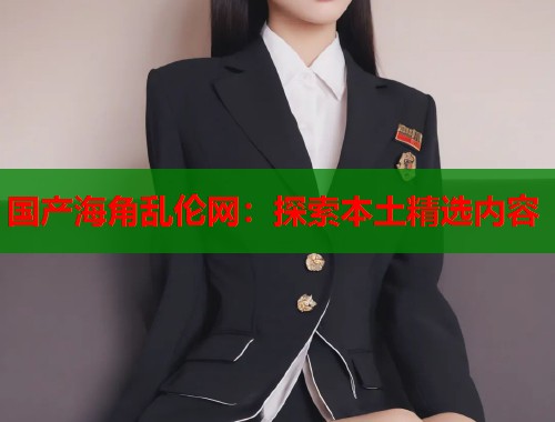 国产海角乱伦网：探索本土精选内容  第1张