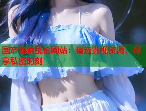 国产海角乱伦网站：精选影视资源，尽享私密时刻  第1张
