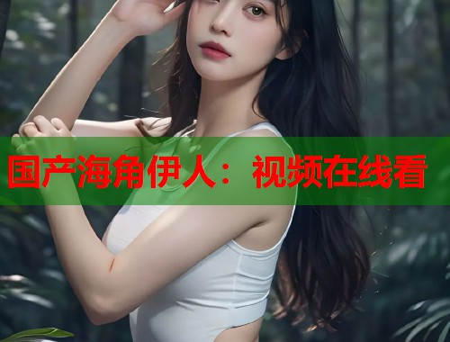 国产海角伊人：视频在线看  第1张