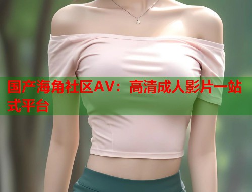 国产海角社区AV：高清成人影片一站式平台  第2张