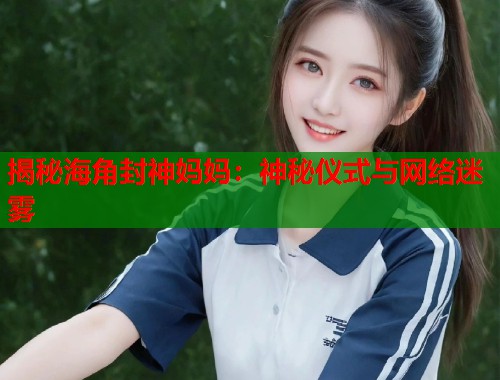 揭秘海角封神妈妈：神秘仪式与网络迷雾  第2张