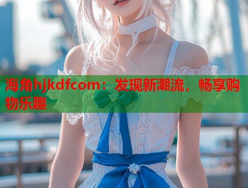 海角hjkdfcom：发现新潮流，畅享购物乐趣  第1张