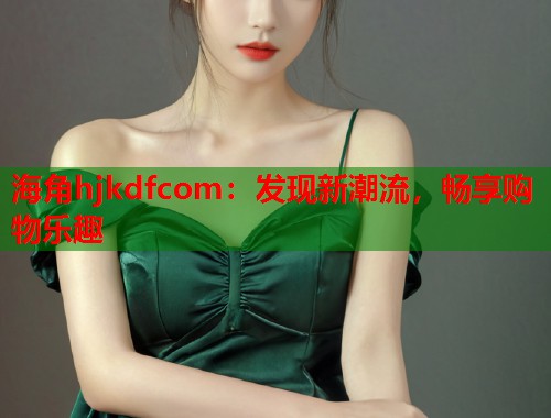 海角hjkdfcom：发现新潮流，畅享购物乐趣  第2张