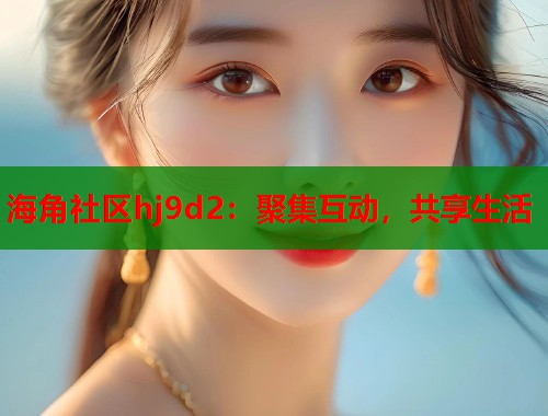 海角社区hj9d2：聚集互动，共享生活  第1张