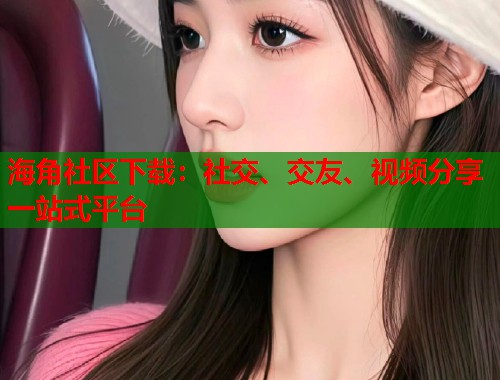 海角社区下载：社交、交友、视频分享一站式平台  第2张