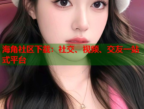 海角社区下载：社交、视频、交友一站式平台  第2张