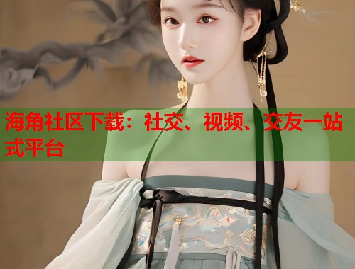 海角社区下载：社交、视频、交友一站式平台  第1张