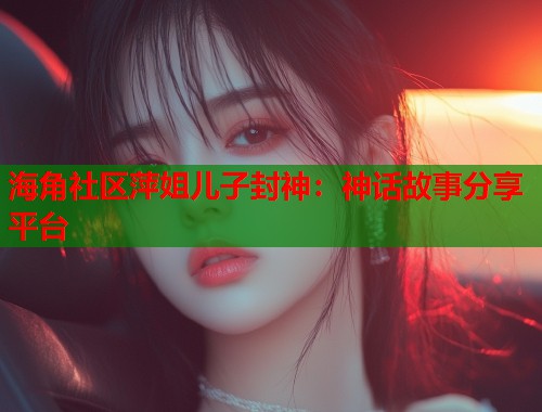 海角社区萍姐儿子封神：神话故事分享平台  第1张