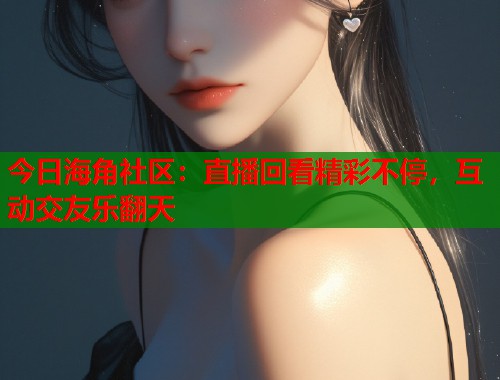 今日海角社区：直播回看精彩不停，互动交友乐翻天  第2张