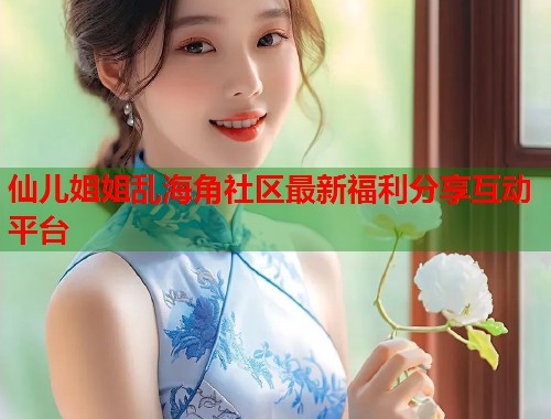 仙儿姐姐乱海角社区最新福利分享互动平台  第1张