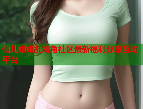 仙儿姐姐乱海角社区最新福利分享互动平台  第2张