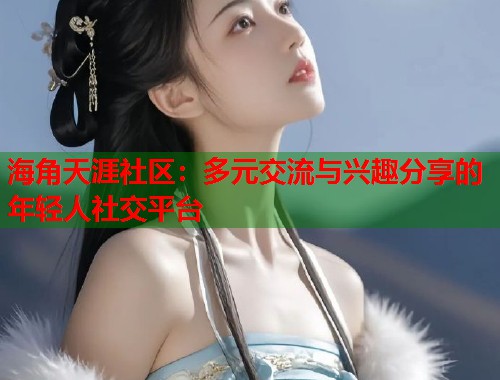 海角天涯社区：多元交流与兴趣分享的年轻人社交平台  第1张