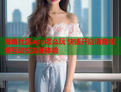海角社区app怎么玩 快速开启语音视频互动交友新体验  第2张