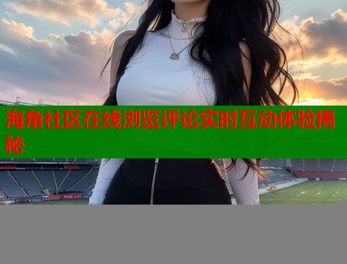 海角社区在线浏览评论实时互动体验揭秘  第1张