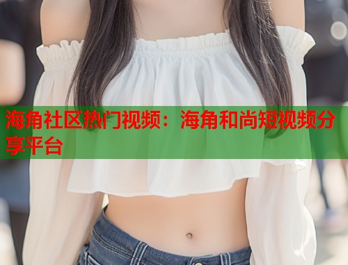 海角社区热门视频：海角和尚短视频分享平台  第1张