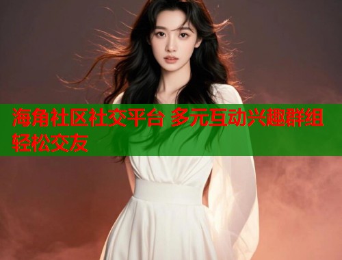 海角社区社交平台 多元互动兴趣群组轻松交友  第1张