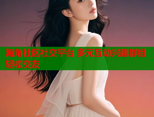 海角社区社交平台 多元互动兴趣群组轻松交友  第2张