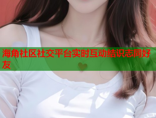 海角社区社交平台实时互动结识志同好友  第2张
