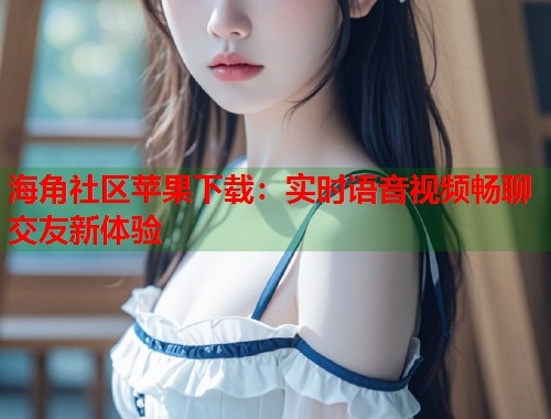 海角社区苹果下载：实时语音视频畅聊交友新体验  第2张