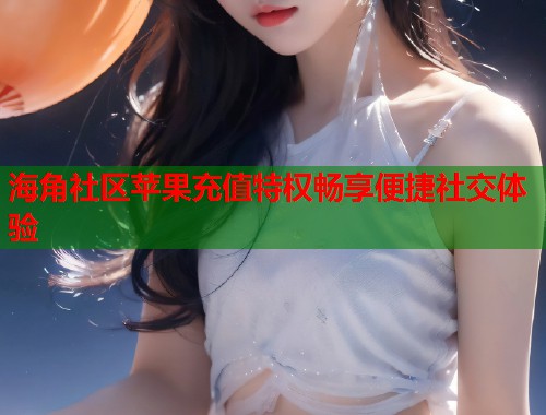 海角社区苹果充值特权畅享便捷社交体验  第1张