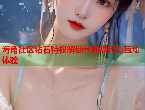海角社区钻石特权解锁专属福利与互动体验  第1张