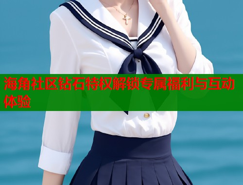 海角社区钻石特权解锁专属福利与互动体验  第2张