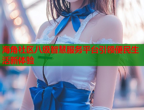 海角社区八级智慧服务平台引领便民生活新体验  第1张