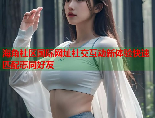 海角社区国际网址社交互动新体验快速匹配志同好友  第2张
