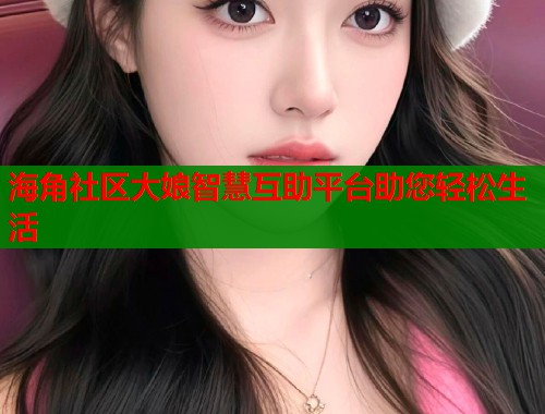 海角社区大娘智慧互助平台助您轻松生活  第1张