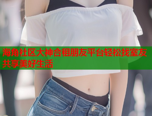 海角社区大神合租朋友平台轻松找室友共享美好生活  第2张